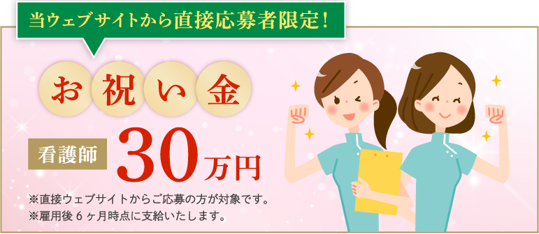 当ウェブサイトから直接応募者限定！お祝い金 看護師30万円 ※直接ウェブサイトからご応募の方が対象です。※雇用後6ヶ月時点に支給いたします。